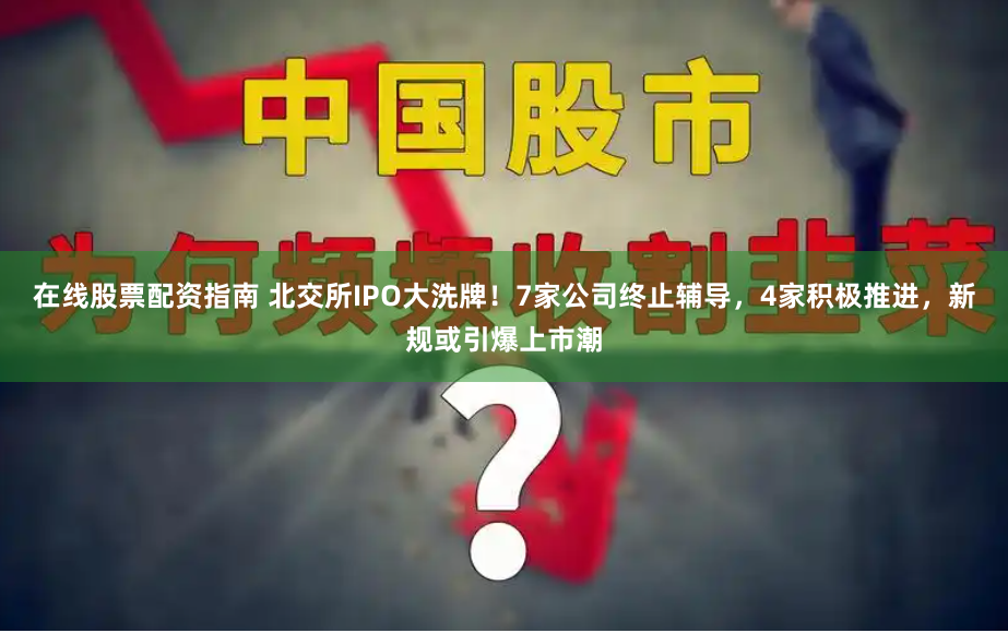 在线股票配资指南 北交所IPO大洗牌！7家公司终止辅导，4家积极推进，新规或引爆上市潮