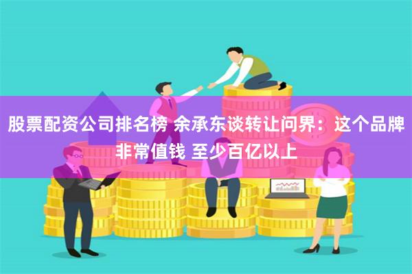 股票配资公司排名榜 余承东谈转让问界：这个品牌非常值钱 至少百亿以上