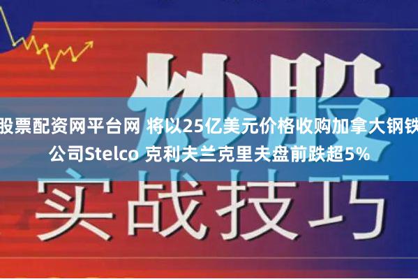 股票配资网平台网 将以25亿美元价格收购加拿大钢铁公司Stelco 克利夫兰克里夫盘前跌超5%