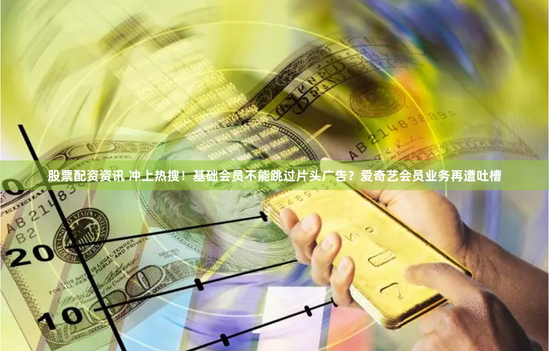 股票配资资讯 冲上热搜！基础会员不能跳过片头广告？爱奇艺会员业务再遭吐槽