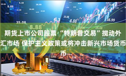 期货上市公司股票 “特朗普交易”搅动外汇市场 保护主义政策或将冲击新兴市场货币