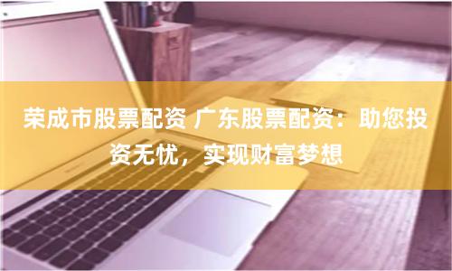 荣成市股票配资 广东股票配资：助您投资无忧，实现财富梦想