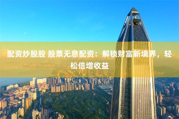 配资炒股股 股票无息配资：解锁财富新境界，轻松倍增收益