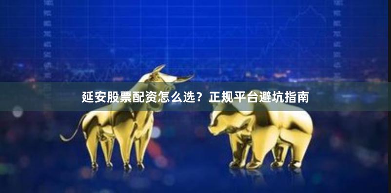 延安股票配资怎么选？正规平台避坑指南