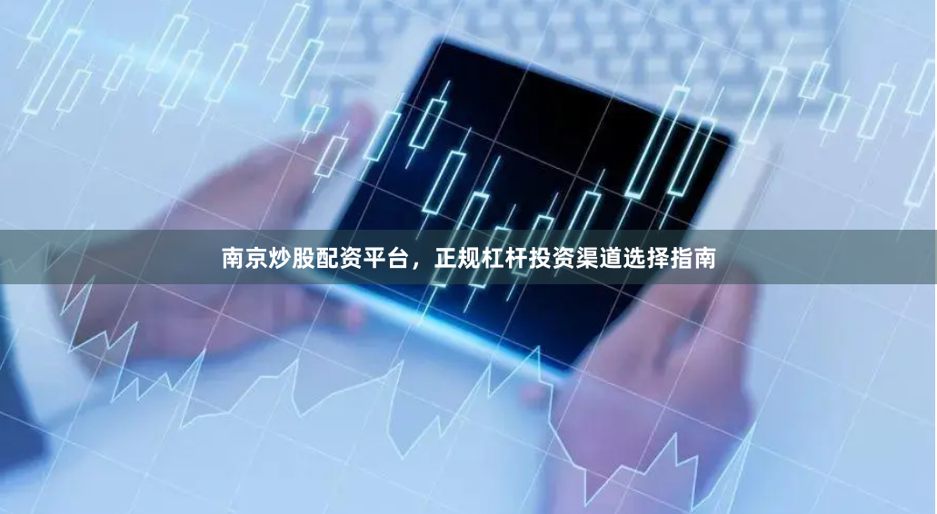 南京炒股配资平台，正规杠杆投资渠道选择指南