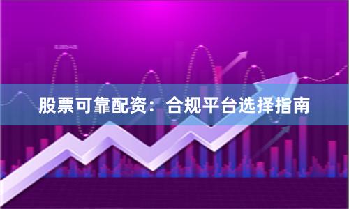 股票可靠配资：合规平台选择指南